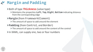 Margin and Padding
Both of type Thickness (value type)
Maintains the properties Left, Top, Right, Bottom indicating distance
from the corresponding edge
Margin (from FrameworkElement)
The amount of space to add around the element
Padding (from Control, and Border)
The amount of space to add around the content of the control
In XAML, can supply one, two or four numbers
 