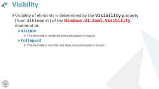 Visibility
Visibility of elements is determined by the Visibility property
(from UIElement) of the Windows.UI.Xaml.Visibility
enumeration
Visible
The element is rendered and participates in layout
Collapsed
The element is invisible and does not participate in layout
 