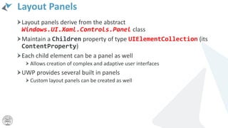 Layout Panels
Layout panels derive from the abstract
Windows.UI.Xaml.Controls.Panel class
Maintain a Children property of type UIElementCollection (its
ContentProperty)
Each child element can be a panel as well
Allows creation of complex and adaptive user interfaces
UWP provides several built in panels
Custom layout panels can be created as well
 