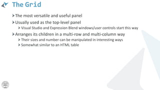 The Grid
The most versatile and useful panel
Usually used as the top-level panel
Visual Studio and Expression Blend windows/user controls start this way
Arranges its children in a multi-row and multi-column way
Their sizes and number can be manipulated in interesting ways
Somewhat similar to an HTML table
 