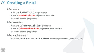Creating a Grid
For rows
Set the RowDefinitions property
Add a RowDefinition object for each row
Set any special properties
For columns
Set the ColumnDefinitions property
Add a ColumnDefinition object for each column
Set any special properties
For each element
Set the Grid.Row and Grid.Column attached properties (default is 0, 0)
 
