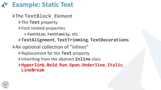 Example: Static Text
The TextBlock Element
The Text property
Font related properties
FontSize, FontFamily, etc.
TextAlignment, TextTrimming, TextDecorations
An optional collection of “inlines”
Replacement for the Text property
Inheriting from the abstract Inline class
Hyperlink, Bold, Run, Span, Underline, Italic,
LineBreak
 