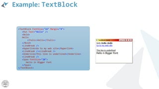 Example: TextBlock
<TextBlock FontSize="16" Margin="4">
<Run Text="Hello" />
<Bold>
Hello
<Italic>Hello</Italic>
</Bold>
<LineBreak />
<Hyperlink>Go to my web site</Hyperlink>
<LineBreak /><LineBreak />
<Underline>This line is underlined</Underline>
<LineBreak />
<Span FontSize="20">
Hello in Bigger Font
</Span>
</TextBlock>
 