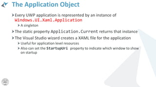 The Application Object
Every UWP application is represented by an instance of
Windows.UI.Xaml.Application
A singleton
The static property Application.Current returns that instance
The Visual Studio wizard creates a XAML file for the application
Useful for application level resources
Also can set the StartupUri property to indicate which window to show
on startup
 