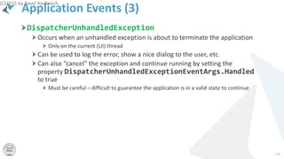 Application Events (3)
DispatcherUnhandledException
Occurs when an unhandled exception is about to terminate the application
Only on the current (UI) thread
Can be used to log the error, show a nice dialog to the user, etc.
Can also “cancel” the exception and continue running by setting the
property DispatcherUnhandledExceptionEventArgs.Handled
to true
Must be careful – difficult to guarantee the application is in a valid state to continue
(C)2015 by Pavel Yosifovich
194
 