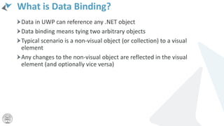 What is Data Binding?
Data in UWP can reference any .NET object
Data binding means tying two arbitrary objects
Typical scenario is a non-visual object (or collection) to a visual
element
Any changes to the non-visual object are reflected in the visual
element (and optionally vice versa)
 