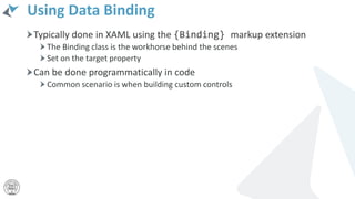 Using Data Binding
Typically done in XAML using the {Binding} markup extension
The Binding class is the workhorse behind the scenes
Set on the target property
Can be done programmatically in code
Common scenario is when building custom controls
 