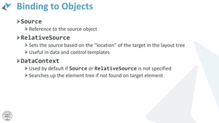 Binding to Objects
Source
Reference to the source object
RelativeSource
Sets the source based on the “location” of the target in the layout tree
Useful in data and control templates
DataContext
Used by default if Source or RelativeSource is not specified
Searches up the element tree if not found on target element
 