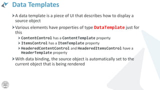 Data Templates
A data template is a piece of UI that describes how to display a
source object
Various elements have properties of type DataTemplate just for
this
ContentControl has a ContentTemplate property
ItemsControl has a ItemTemplate property
HeaderedContentControl and HeaderedItemsControl have a
HeaderTemplate property
With data binding, the source object is automatically set to the
current object that is being rendered
 