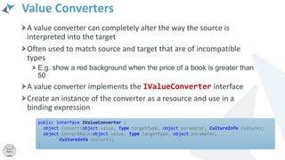 Value Converters
A value converter can completely alter the way the source is
interpreted into the target
Often used to match source and target that are of incompatible
types
E.g. show a red background when the price of a book is greater than
50
A value converter implements the IValueConverter interface
Create an instance of the converter as a resource and use in a
binding expression
public interface IValueConverter {
object Convert(object value, Type targetType, object parameter, CultureInfo culture);
object ConvertBack(object value, Type targetType, object parameter,
CultureInfo culture);
}
 