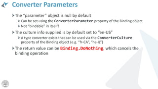 Converter Parameters
The “parameter” object is null by default
Can be set using the ConverterParameter property of the Binding object
Not “bindable” in itself!
The culture info supplied is by default set to “en-US”
A type converter exists that can be used via the ConverterCulture
property of the Binding object (e.g. “fr-CA”, “he-IL”)
The return value can be Binding.DoNothing, which cancels the
binding operation
 