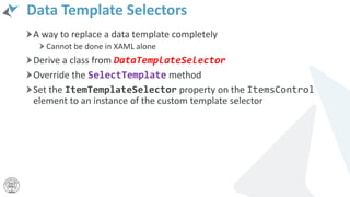 Data Template Selectors
A way to replace a data template completely
Cannot be done in XAML alone
Derive a class from DataTemplateSelector
Override the SelectTemplate method
Set the ItemTemplateSelector property on the ItemsControl
element to an instance of the custom template selector
 