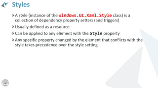 Styles
A style (instance of the Windows.UI.Xaml.Style class) is a
collection of dependency property setters (and triggers)
Usually defined as a resource
Can be applied to any element with the Style property
Any specific property changed by the element that conflicts with the
style takes precedence over the style setting
 