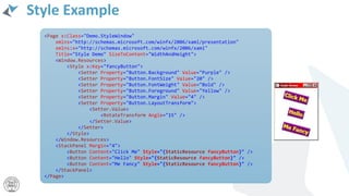 Style Example
<Page x:Class="Demo.StyleWindow"
xmlns="http://schemas.microsoft.com/winfx/2006/xaml/presentation"
xmlns:x="http://schemas.microsoft.com/winfx/2006/xaml"
Title="Style Demo" SizeToContent="WidthAndHeight">
<Window.Resources>
<Style x:Key="fancyButton">
<Setter Property="Button.Background" Value="Purple" />
<Setter Property="Button.FontSize" Value="20" />
<Setter Property="Button.FontWeight" Value="Bold" />
<Setter Property="Button.Foreground" Value="Yellow" />
<Setter Property="Button.Margin" Value="4" />
<Setter Property="Button.LayoutTransform">
<Setter.Value>
<RotateTransform Angle="15" />
</Setter.Value>
</Setter>
</Style>
</Window.Resources>
<StackPanel Margin="4">
<Button Content="Click Me" Style="{StaticResource fancyButton}" />
<Button Content="Hello" Style="{StaticResource fancyButton}" />
<Button Content="Me Fancy" Style="{StaticResource fancyButton}" />
</StackPanel>
</Page>
 