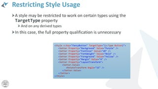 Restricting Style Usage
A style may be restricted to work on certain types using the
TargetType property
And on any derived types
In this case, the full property qualification is unnecessary
<Style x:Key="fancyButton" TargetType="{x:Type Button}">
<Setter Property="Background" Value="Purple" />
<Setter Property="FontSize" Value="20" />
<Setter Property="FontWeight" Value="Bold" />
<Setter Property="Foreground" Value="Yellow" />
<Setter Property="Margin" Value="4" />
<Setter Property="LayoutTransform">
<Setter.Value>
<RotateTransform Angle="15" />
</Setter.Value>
</Setter>
</Style>
 