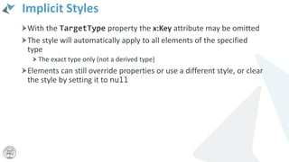 Implicit Styles
With the TargetType property the x:Key attribute may be omitted
The style will automatically apply to all elements of the specified
type
The exact type only (not a derived type)
Elements can still override properties or use a different style, or clear
the style by setting it to null
 