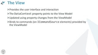 The View
Provides the user interface and interaction
The DataContext property points to the View Model
Updated using property changes from the ViewModel
Binds to commands (on ICommandSource elements) provided by
the ViewModel
 