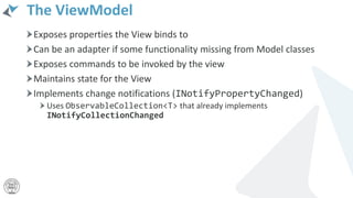 The ViewModel
Exposes properties the View binds to
Can be an adapter if some functionality missing from Model classes
Exposes commands to be invoked by the view
Maintains state for the View
Implements change notifications (INotifyPropertyChanged)
Uses ObservableCollection<T> that already implements
INotifyCollectionChanged
 