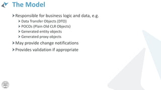 The Model
Responsible for business logic and data, e.g.
Data Transfer Objects (DTO)
POCOs (Plain Old CLR Objects)
Generated entity objects
Generated proxy objects
May provide change notifications
Provides validation if appropriate
 