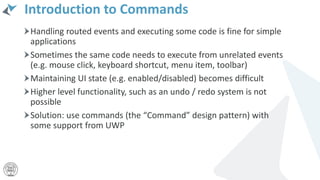 Introduction to Commands
Handling routed events and executing some code is fine for simple
applications
Sometimes the same code needs to execute from unrelated events
(e.g. mouse click, keyboard shortcut, menu item, toolbar)
Maintaining UI state (e.g. enabled/disabled) becomes difficult
Higher level functionality, such as an undo / redo system is not
possible
Solution: use commands (the “Command” design pattern) with
some support from UWP
 