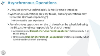 Asynchronous Operations
UWP, like other UI technologies, is mostly single threaded
Synchronous operations are easy to use, but long operations may
freeze the UI (“Not responding”)
Unacceptable user experience
Asynchronous operations on the UI thread can be scheduled using
the Dispatcher object responsible for that UI thread
Accessible using Dispatcher.CurrentDispatcher static property if on
the UI thread
Or by calling DispatcherObject.Dispatcher instance property (which
is inherited by all UWP elements)
 