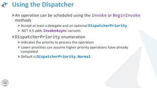 Using the Dispatcher
An operation can be scheduled using the Invoke or BeginInvoke
methods
Accept at least a delegate and an optional DispatcherPriority
.NET 4.5 adds InvokeAsync variants
DispatcherPriority enumeration
Indicates the priority to process the operation
Lower priorities can assume higher priority operations have already
completed
Default is DispatcherPriority.Normal
 