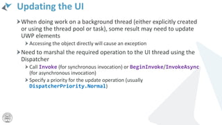 Updating the UI
When doing work on a background thread (either explicitly created
or using the thread pool or task), some result may need to update
UWP elements
Accessing the object directly will cause an exception
Need to marshal the required operation to the UI thread using the
Dispatcher
Call Invoke (for synchronous invocation) or BeginInvoke/InvokeAsync
(for asynchronous invocation)
Specify a priority for the update operation (usually
DispatcherPriority.Normal)
 