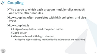 Coupling
The degree to which each program module relies on each
one of the other modules
Low coupling often correlates with high cohesion, and vice
versa
Low coupling is
A sign of a well-structured computer system
Good design
When combined with high cohesion
supports high readability, maintainability, extendibility, and reusability
23
 