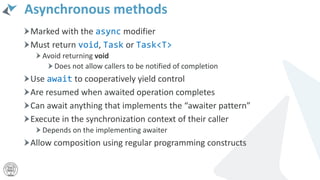 Asynchronous methods
Marked with the async modifier
Must return void, Task or Task<T>
Avoid returning void
Does not allow callers to be notified of completion
Use await to cooperatively yield control
Are resumed when awaited operation completes
Can await anything that implements the “awaiter pattern”
Execute in the synchronization context of their caller
Depends on the implementing awaiter
Allow composition using regular programming constructs
 