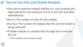 Fan-In Fan-Out and Stable Module
One way to examine module stability (i.e. Low coupling and
High Cohesion) is by looking at its Fan-In Fan-Out and other
dependencies
Fan-In: The number of users for the module
Fan-Out: The number of modules that the current module is
being used with
A Stable module is a module that has high fun-in and low
fan-out
This module can be easily reused
24
 