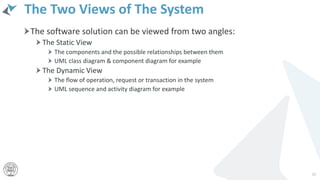 The Two Views of The System
The software solution can be viewed from two angles:
The Static View
The components and the possible relationships between them
UML class diagram & component diagram for example
The Dynamic View
The flow of operation, request or transaction in the system
UML sequence and activity diagram for example
26
 