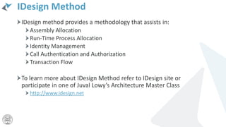 IDesign Method
IDesign method provides a methodology that assists in:
Assembly Allocation
Run-Time Process Allocation
Identity Management
Call Authentication and Authorization
Transaction Flow
To learn more about IDesign Method refer to IDesign site or
participate in one of Juval Lowy’s Architecture Master Class
http://www.idesign.net
 