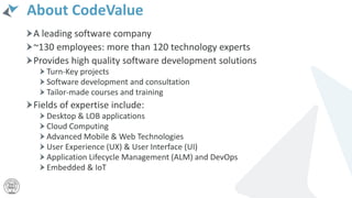 About CodeValue
A leading software company
~130 employees: more than 120 technology experts
Provides high quality software development solutions
Turn-Key projects
Software development and consultation
Tailor-made courses and training
Fields of expertise include:
Desktop & LOB applications
Cloud Computing
Advanced Mobile & Web Technologies
User Experience (UX) & User Interface (UI)
Application Lifecycle Management (ALM) and DevOps
Embedded & IoT
 