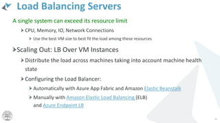 Load Balancing Servers
A single system can exceed its resource limit
CPU, Memory, IO, Network Connections
Use the best VM size to best fit the load among these resources
Scaling Out: LB Over VM Instances
Distribute the load across machines taking into account machine health
state
Configuring the Load Balancer:
Automatically with Azure App Fabric and Amazon Elastic Beanstalk
Manually with Amazon Elastic Load Balancing (ELB)
and Azure Endpoint LB
44
 