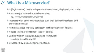What is a Microservice?
Is (logic + state) that is independently versioned, deployed, and scaled
Has a unique name that can be resolved
e.g. fabric:/myapplication/myservice
Interacts with other microservices over well defined interfaces and
protocols like REST
Remains always logically consistent in the presence of failures
Hosted inside a “container” (code + config)
Can be written in any language and framework
node.js, Java VMs, any EXE
Developed by a small engineering team
68
 