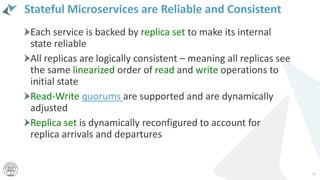 Stateful Microservices are Reliable and Consistent
Each service is backed by replica set to make its internal
state reliable
All replicas are logically consistent – meaning all replicas see
the same linearized order of read and write operations to
initial state
Read-Write quorums are supported and are dynamically
adjusted
Replica set is dynamically reconfigured to account for
replica arrivals and departures
73
 
