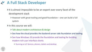 A Full Stack Developer
It is almost impossible to be an expert over every facet of the
development stack
However with great tooling and good foundation – one can build a full
system
In this course we will:
Talk about modern architecture & design
See how the cloud provides the backend server side foundation and tooling
See how Windows 10 provide the foundation and tooling for building
modern rich user interface clients
Running on IoT devices, phones, tablets and desktop
 