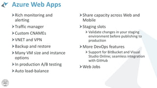 Azure Web Apps
Rich monitoring and
alerting
Traffic manager
Custom CNAMEs
VNET and VPN
Backup and restore
Many VM size and instance
options
In production A/B testing
Auto load-balance
Share capacity across Web and
Mobile
Staging slots
Validate changes in your staging
environment before publishing to
production
More DevOps features
Support for BitBucket and Visual
Studio Online; seamless integration
with GitHub
Web Jobs
 