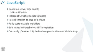 JavaScript
Based on server side scripts
Node.JS Scripts
Intercept CRUD requests to tables
Passes through to SQL by default
Fully customizable logic flow
Edit in Azure Portal or via GIT integration
Currently (October 15) limited support in the new Mobile App
 