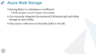 Azure Blob Storage
Storing Blobs in a database is inefficient
BLOB storage is much cheaper and scalable
Can manually integrate the backend (C#/JavaScript) with Blob
storage to store blobs
Only store a reference to the blob (URI) in the DB
 