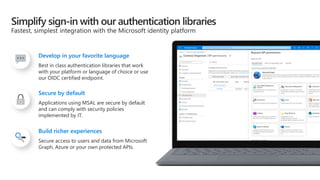 Best in class authentication libraries that work
with your platform or language of choice or use
our OIDC certified endpoint.
Develop in your favorite language
Applications using MSAL are secure by default
and can comply with security policies
implemented by IT.
Secure by default
Secure access to users and data from Microsoft
Graph, Azure or your own protected APIs.
Build richer experiences
 
