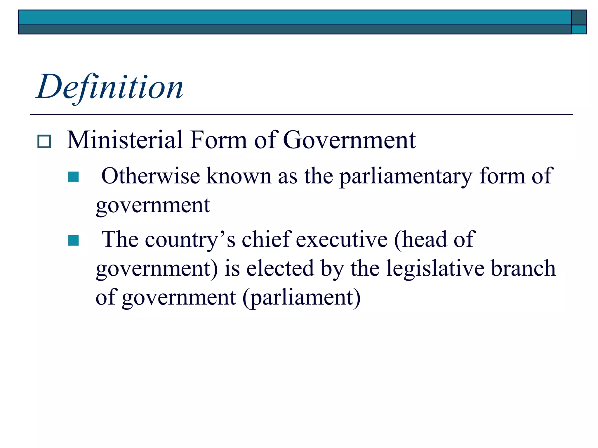 Definition
 Ministerial Form of Government
 Otherwise known as the parliamentary form of
government
 The country’s chief executive (head of
government) is elected by the legislative branch
of government (parliament)
 