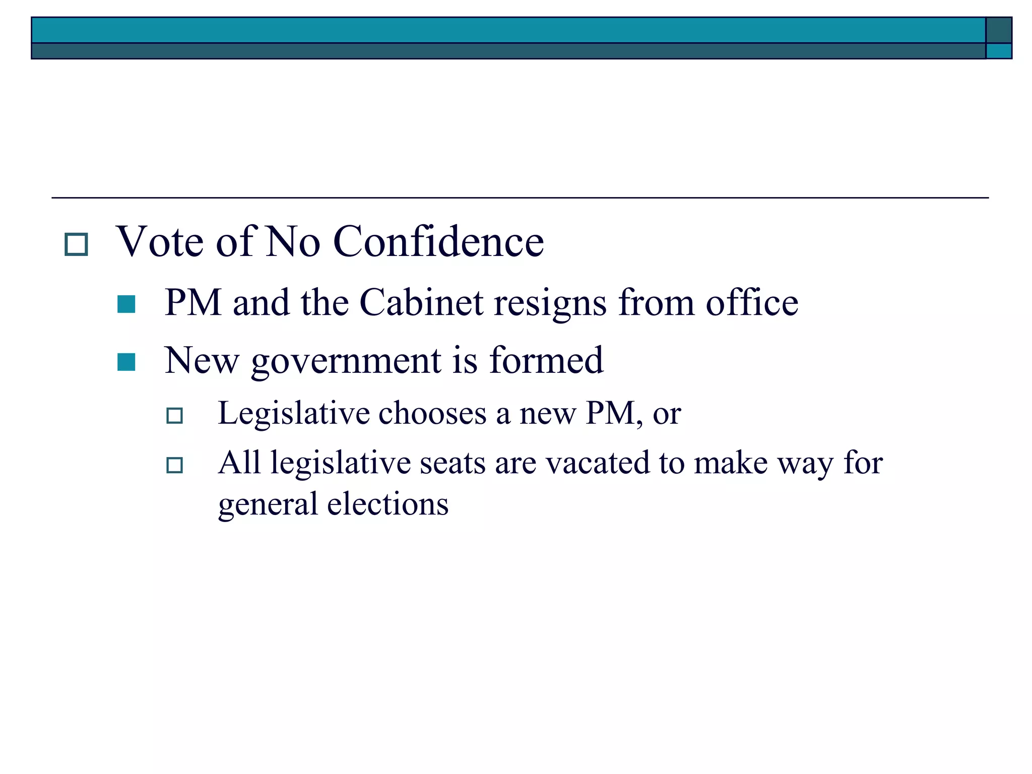  Vote of No Confidence
 PM and the Cabinet resigns from office
 New government is formed
 Legislative chooses a new PM, or
 All legislative seats are vacated to make way for
general elections
 
