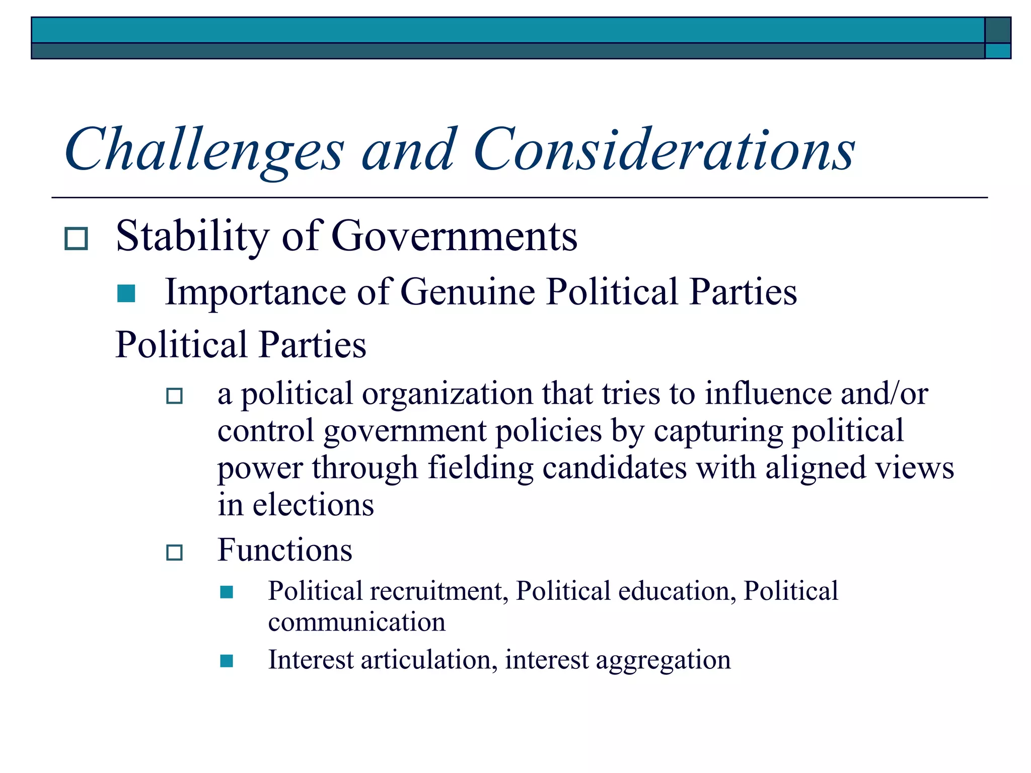 Challenges and Considerations
 Stability of Governments
 Importance of Genuine Political Parties
Political Parties
 a political organization that tries to influence and/or
control government policies by capturing political
power through fielding candidates with aligned views
in elections
 Functions
 Political recruitment, Political education, Political
communication
 Interest articulation, interest aggregation
 