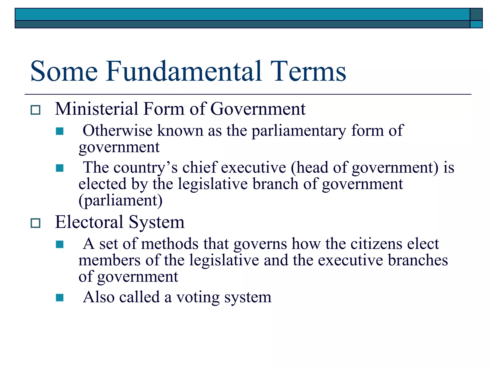 Some Fundamental Terms
 Ministerial Form of Government
 Otherwise known as the parliamentary form of
government
 The country’s chief executive (head of government) is
elected by the legislative branch of government
(parliament)
 Electoral System
 A set of methods that governs how the citizens elect
members of the legislative and the executive branches
of government
 Also called a voting system
 