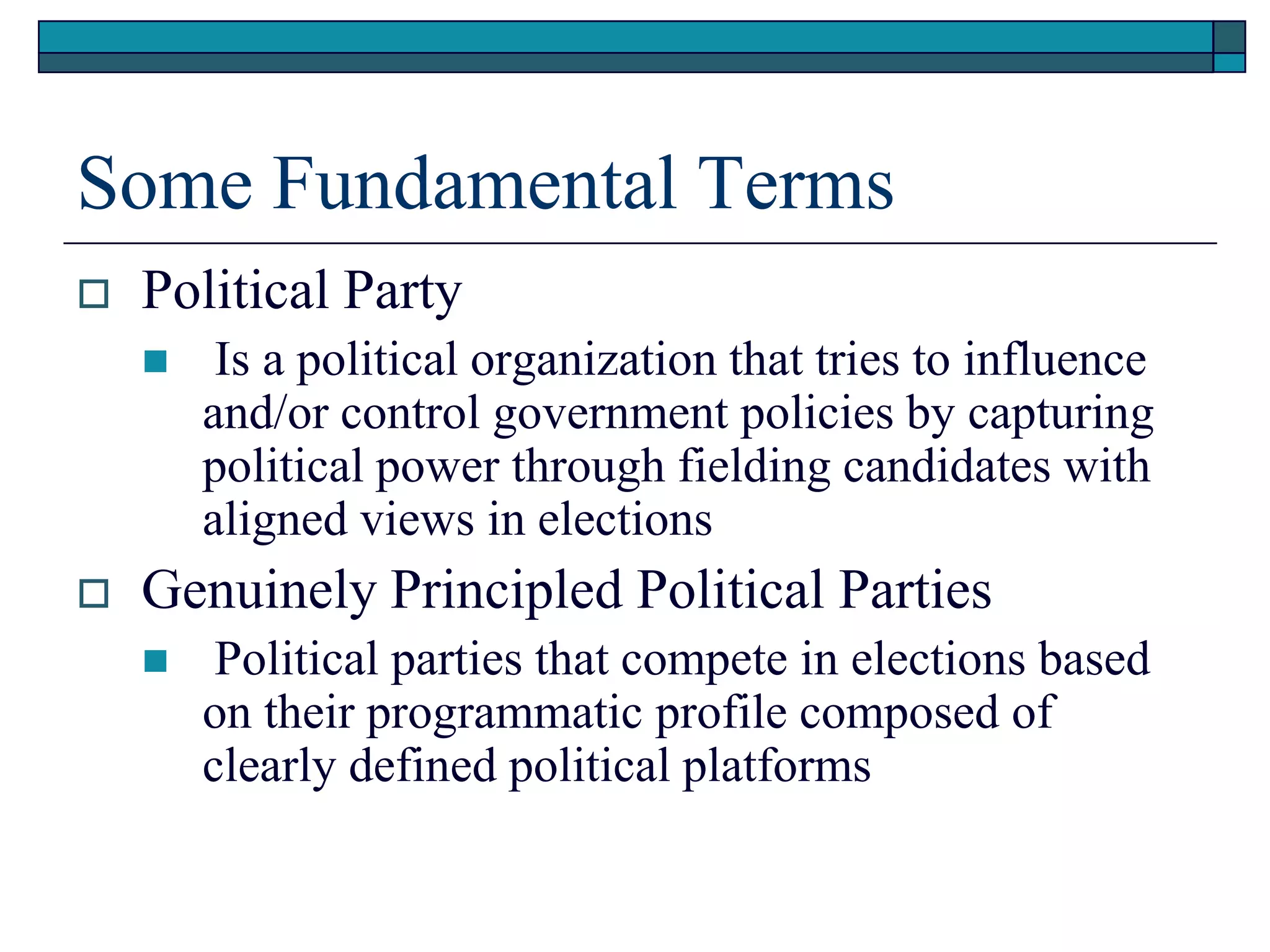 Some Fundamental Terms
 Political Party
 Is a political organization that tries to influence
and/or control government policies by capturing
political power through fielding candidates with
aligned views in elections
 Genuinely Principled Political Parties
 Political parties that compete in elections based
on their programmatic profile composed of
clearly defined political platforms
 