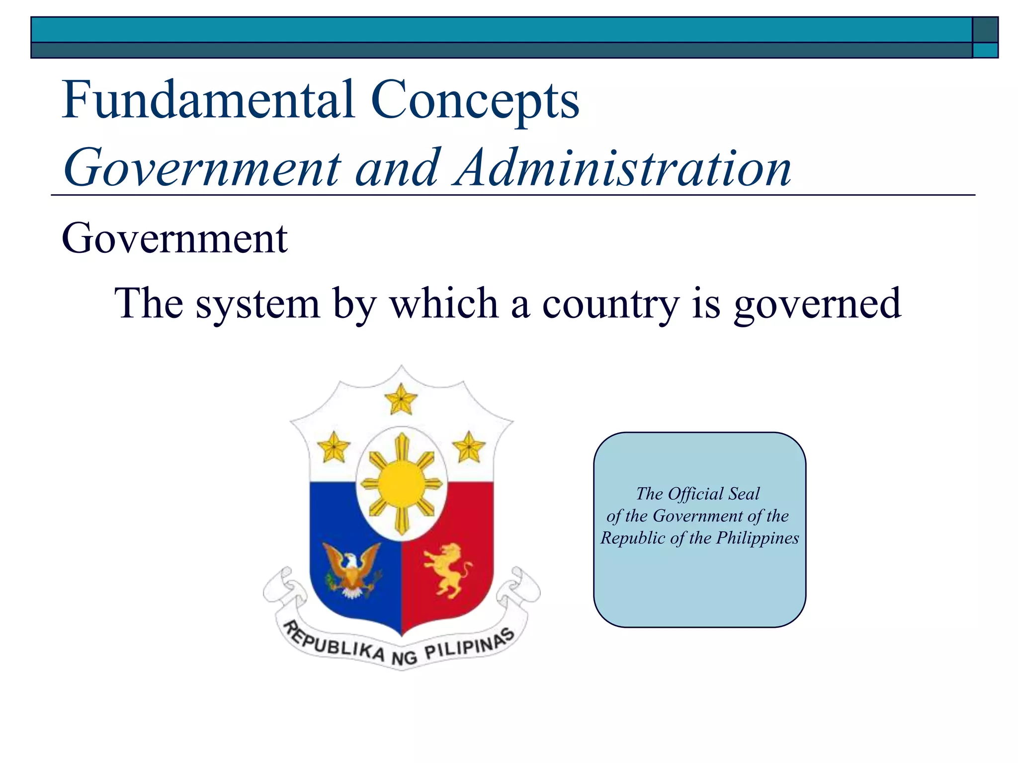 Fundamental Concepts
Government and Administration
Government
The system by which a country is governed
The Official Seal
of the Government of the
Republic of the Philippines
 