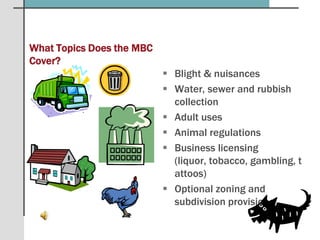 What Topics Does the MBC Cover?Blight & nuisancesWater, sewer and rubbish collectionAdult usesAnimal regulationsBusiness licensing (liquor, tobacco, gambling, tattoos)Optional zoning and subdivision provisions