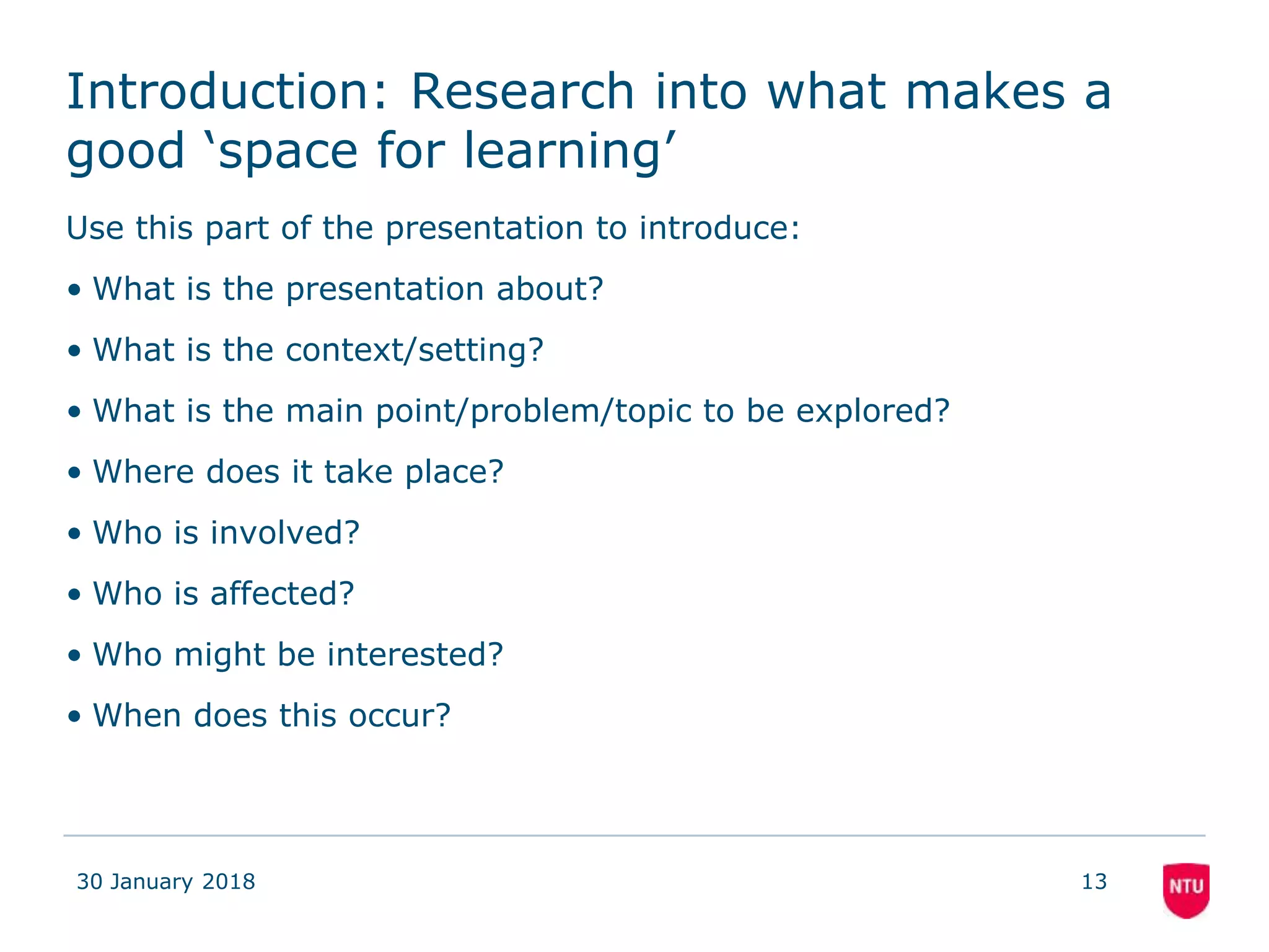 Introduction: Research into what makes a
good ‘space for learning’
Use this part of the presentation to introduce:
• What is the presentation about?
• What is the context/setting?
• What is the main point/problem/topic to be explored?
• Where does it take place?
• Who is involved?
• Who is affected?
• Who might be interested?
• When does this occur?
30 January 2018 13
 