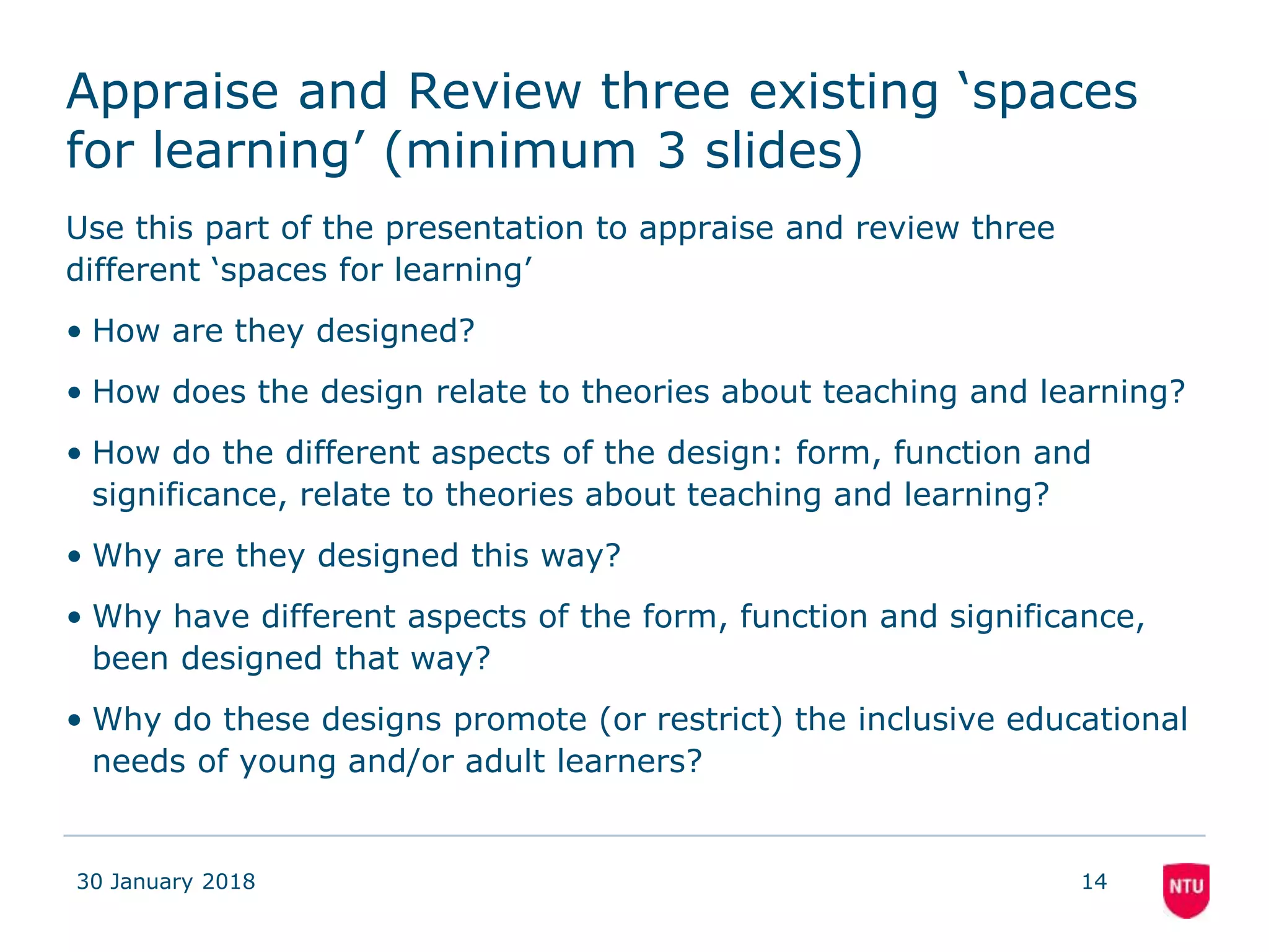 Appraise and Review three existing ‘spaces
for learning’ (minimum 3 slides)
Use this part of the presentation to appraise and review three
different ‘spaces for learning’
• How are they designed?
• How does the design relate to theories about teaching and learning?
• How do the different aspects of the design: form, function and
significance, relate to theories about teaching and learning?
• Why are they designed this way?
• Why have different aspects of the form, function and significance,
been designed that way?
• Why do these designs promote (or restrict) the inclusive educational
needs of young and/or adult learners?
30 January 2018 14
 
